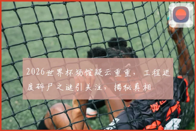 2026世界杯场馆疑云重重，工程进度碎尸之谜引关注，揭秘真相