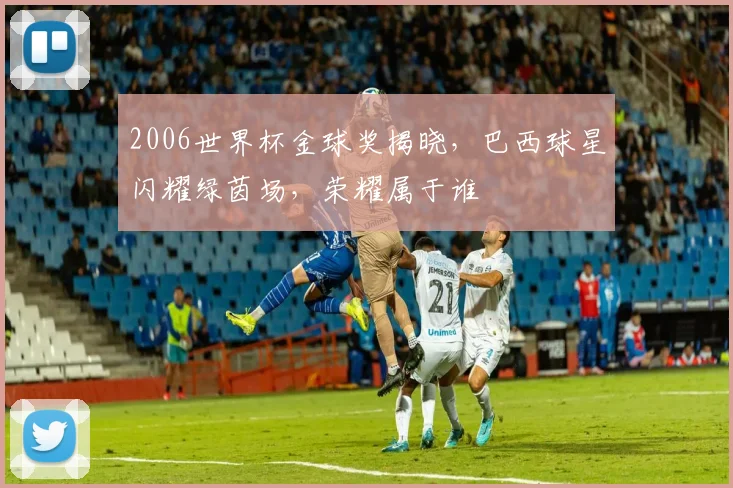 2006世界杯金球奖揭晓，巴西球星闪耀绿茵场，荣耀属于谁
