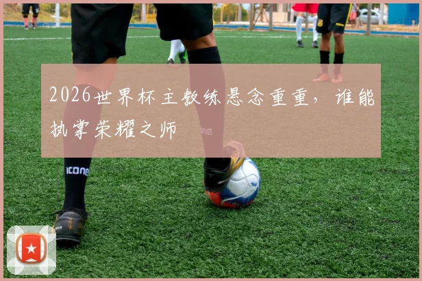 2026世界杯主教练悬念重重，谁能执掌荣耀之师