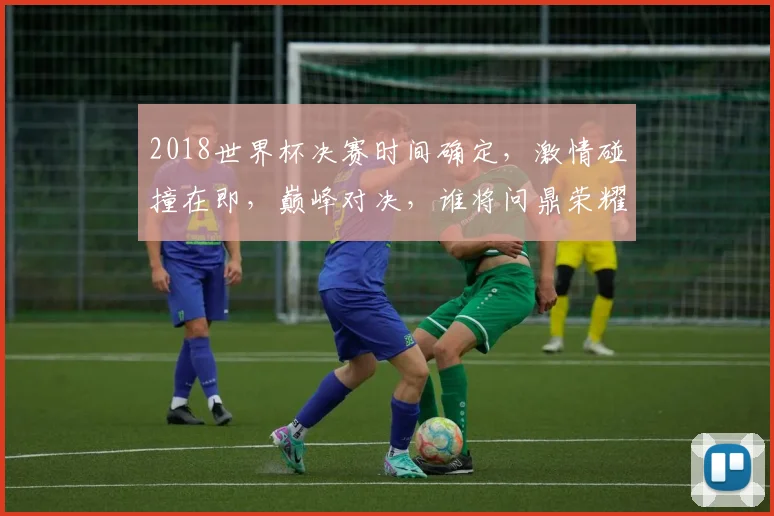2018世界杯决赛时间确定，激情碰撞在即，巅峰对决，谁将问鼎荣耀，不容错过