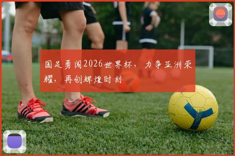 国足勇闯2026世界杯，力争亚洲荣耀，再创辉煌时刻