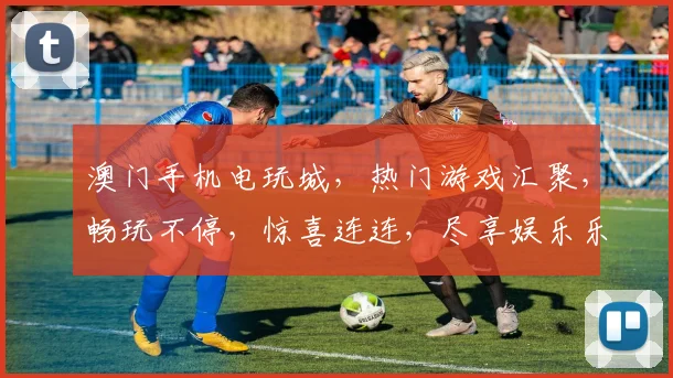 澳门手机电玩城，热门游戏汇聚，畅玩不停，惊喜连连，尽享娱乐乐趣