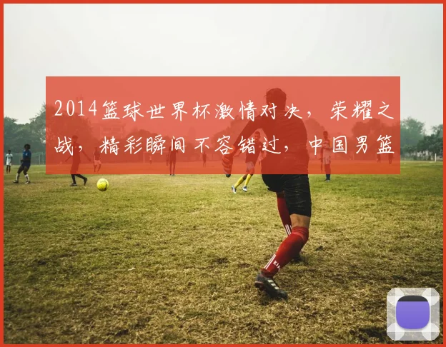 2014篮球世界杯激情对决，荣耀之战，精彩瞬间不容错过，中国男篮勇闯佳绩