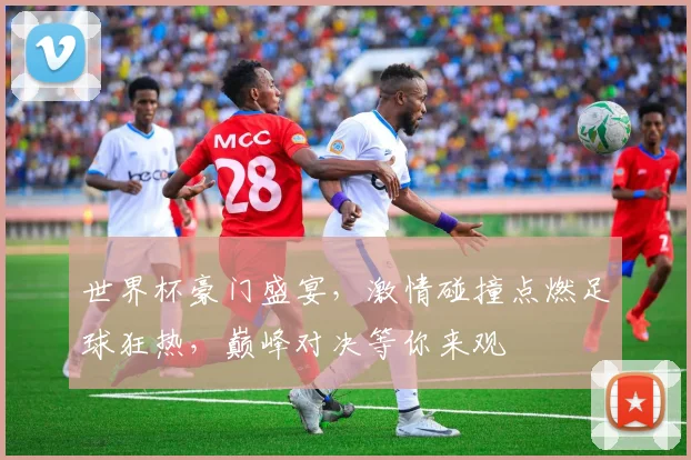 世界杯豪门盛宴，激情碰撞点燃足球狂热，巅峰对决等你来观