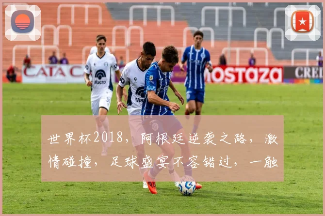 世界杯2018，阿根廷逆袭之路，激情碰撞，足球盛宴不容错过，一触即发